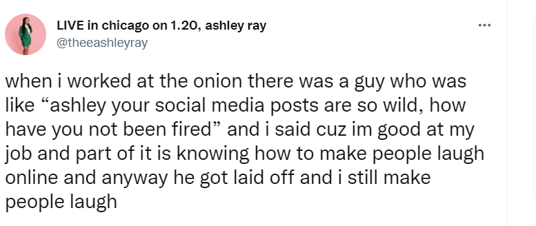 @theeashleyray tweet: "when i worked at the onion there was a guy who was like "ashley your social media posts are so wild, how have you not been fired" and i said cuz im good at my job and part of it is knowing how to make people laugh online and anyway he got laid off and i still make people laugh